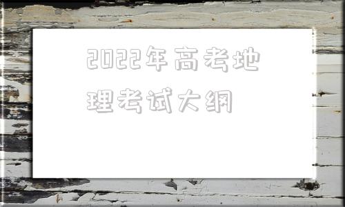 2022年高考地理考试大纲(2022年湖南高考地理考试大纲)