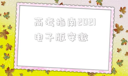 高考指南2021电子版安徽(安徽省高考填报指南手册2021)