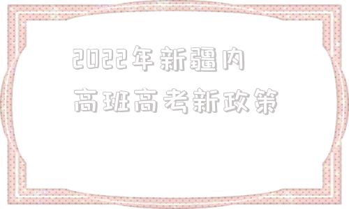 2022年新疆内高班高考新政策(2022年新疆内高班高考后是怎样录取)