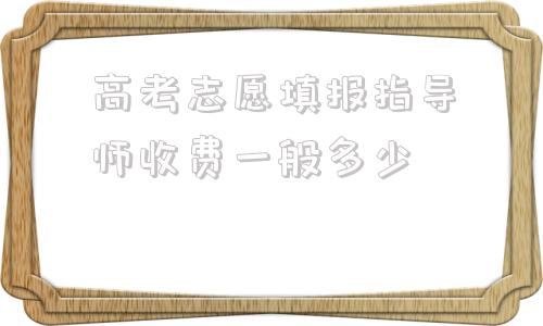 关于高考志愿填报指导师收费一般多少的信息