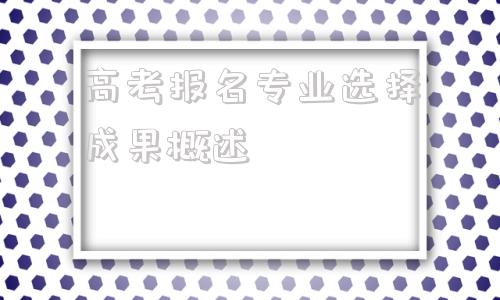 高考报名专业选择成果概述,高考报名可以选择几个专业