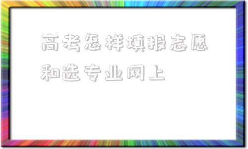 高考怎样填报志愿和选专业网上,怎样报高考志愿和专业愿六个技巧