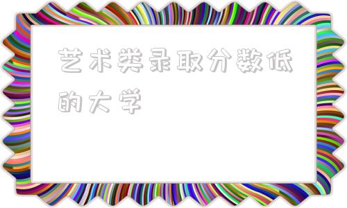 艺术类录取分数低的大学,青岛大学艺术类录取分数线2021