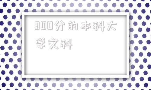 300分的本科大学文科(300到400分的二本大学)