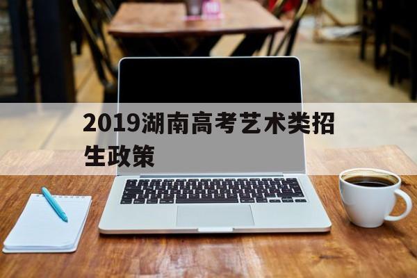 2019湖南高考艺术类招生政策 湖南省2019年普通高校招生本科二批艺术类