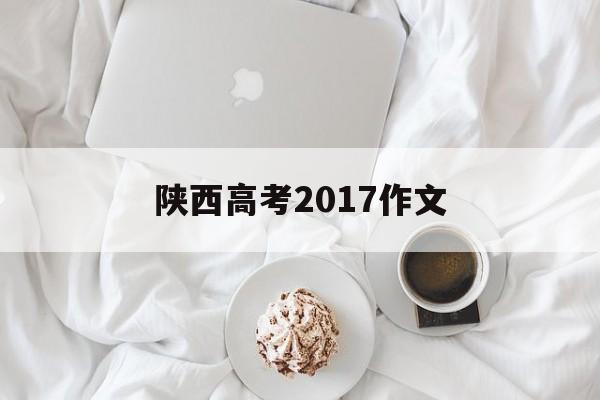 陕西高考2017作文,2016年陕西高考作文满分作文